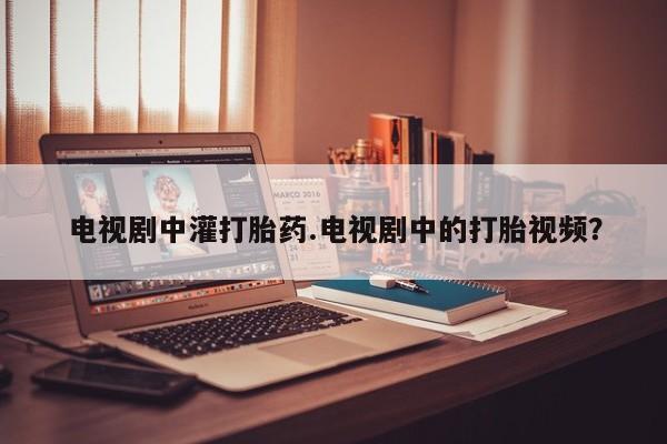 堕胎药电视剧中灌打胎药.电视剧中的打胎视频？