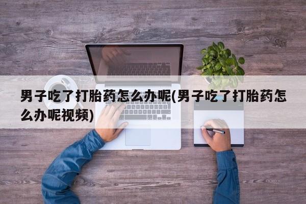 堕胎药男子吃了打胎药怎么办呢(男子吃了打胎药怎么办呢视频)
