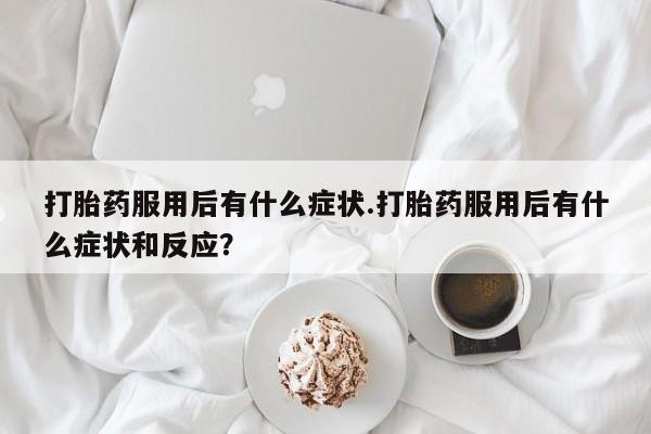 堕胎药打胎药服用后有什么症状.打胎药服用后有什么症状和反应？