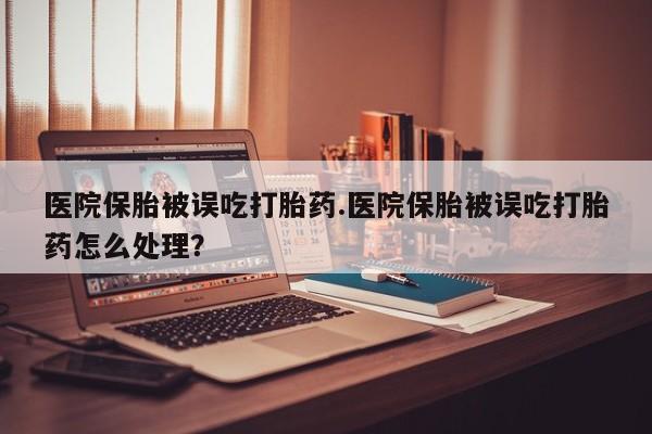 堕胎药医院保胎被误吃打胎药.医院保胎被误吃打胎药怎么处理？