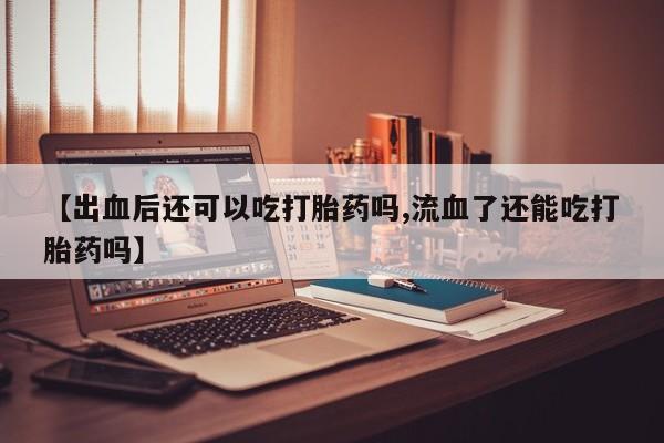 堕胎药【出血后还可以吃打胎药吗,流血了还能吃打胎药吗】