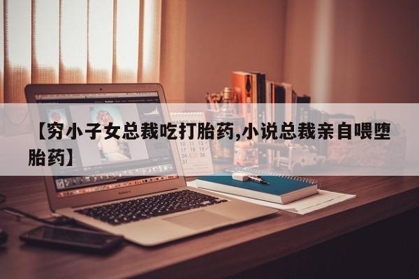 堕胎药【穷小子女总裁吃打胎药,小说总裁亲自喂堕胎药】
