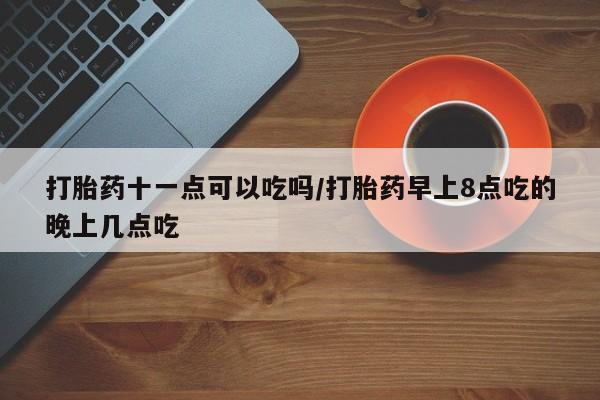 堕胎药打胎药十一点可以吃吗/打胎药早上8点吃的晚上几点吃