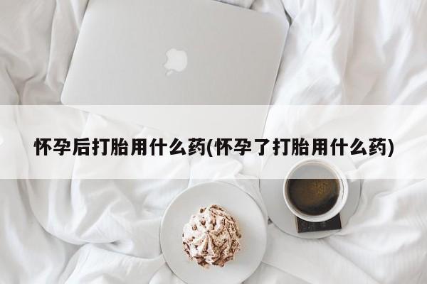堕胎药怀孕后打胎用什么药(怀孕了打胎用什么药)