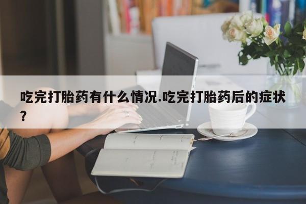 堕胎药吃完打胎药有什么情况.吃完打胎药后的症状？