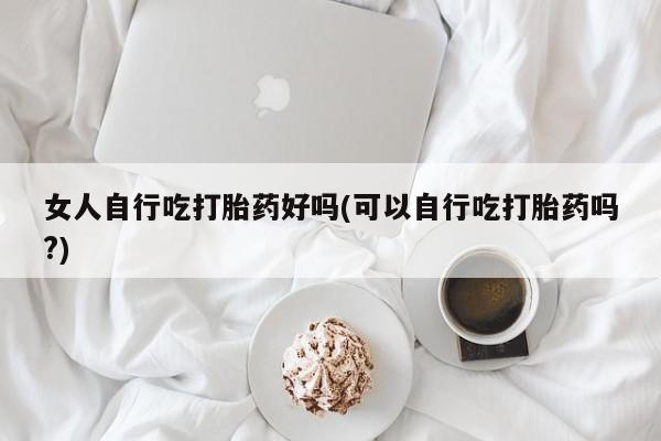 堕胎药女人自行吃打胎药好吗(可以自行吃打胎药吗?)