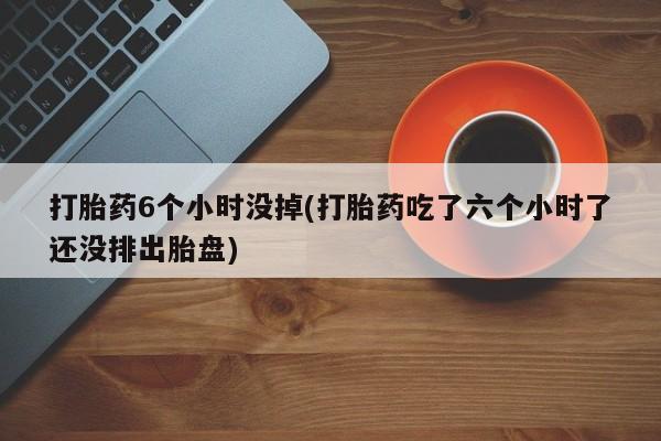 堕胎药打胎药6个小时没掉(打胎药吃了六个小时了还没排出胎盘)