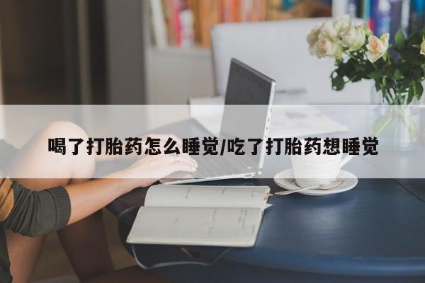 堕胎药喝了打胎药怎么睡觉/吃了打胎药想睡觉