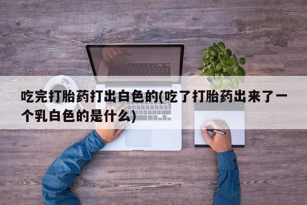 堕胎药吃完打胎药打出白色的(吃了打胎药出来了一个乳白色的是什么)