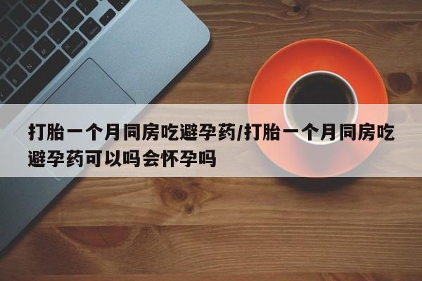 堕胎药打胎一个月同房吃避孕药/打胎一个月同房吃避孕药可以吗会怀孕吗