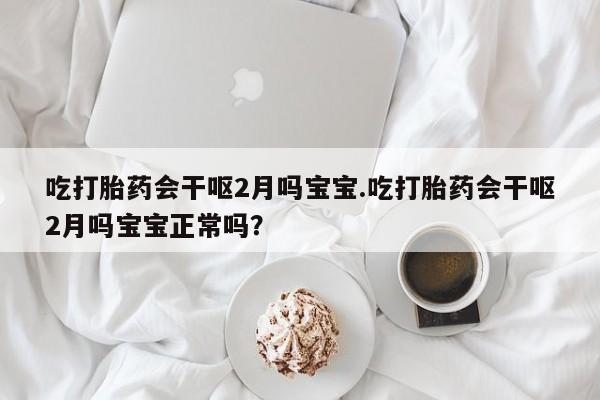 堕胎药吃打胎药会干呕2月吗宝宝.吃打胎药会干呕2月吗宝宝正常吗？
