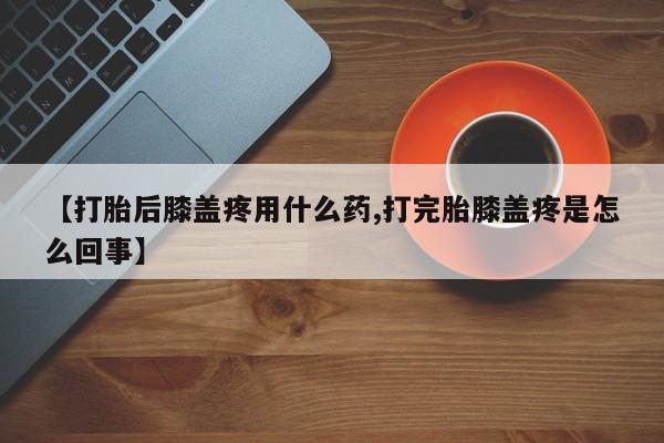 堕胎药【打胎后膝盖疼用什么药,打完胎膝盖疼是怎么回事】