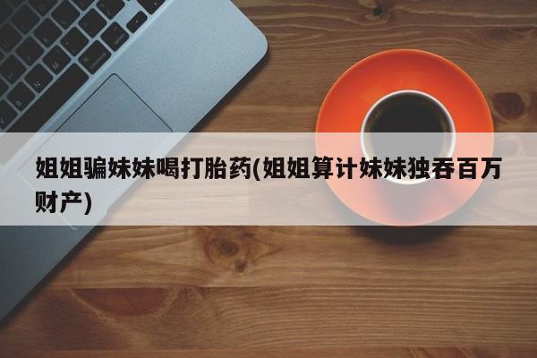 堕胎药姐姐骗妹妹喝打胎药(姐姐算计妹妹独吞百万财产)