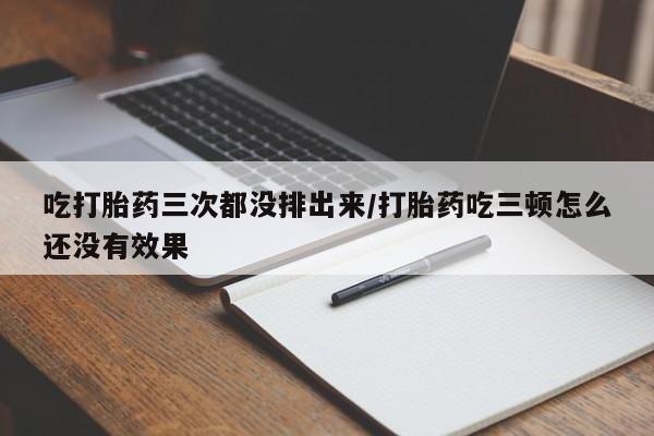 堕胎药吃打胎药三次都没排出来/打胎药吃三顿怎么还没有效果