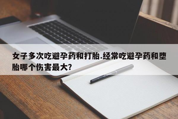 堕胎药女子多次吃避孕药和打胎.经常吃避孕药和堕胎哪个伤害最大？