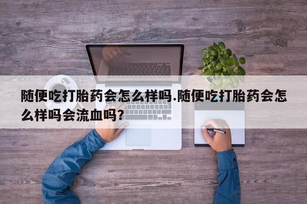 堕胎药随便吃打胎药会怎么样吗.随便吃打胎药会怎么样吗会流血吗？