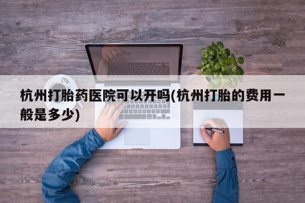 堕胎药杭州打胎药医院可以开吗(杭州打胎的费用一般是多少)